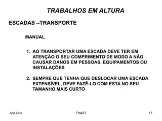 Ana Lino TH&ST 17
TRABALHOS EM ALTURA
1. AO TRANSPORTAR UMA ESCADA DEVE TER EM
ATENÇÃO O SEU COMPRIMENTO DE MODO A NÃO
CAUSAR DANOS EM PESSOAS, EQUIPAMENTOS OU
INSTALAÇÕES
2. SEMPRE QUE TENHA QUE DESLOCAR UMA ESCADA
EXTENSÍVEL, DEVE FAZÊ-LO COM ESTA NO SEU
TAMANHO MAIS CURTO
ESCADAS –TRANSPORTE
MANUAL
 