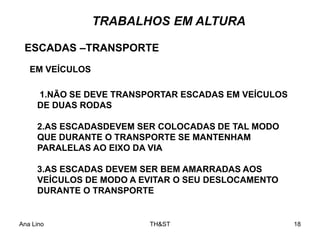 Ana Lino TH&ST 18
1.NÃO SE DEVE TRANSPORTAR ESCADAS EM VEÍCULOS
DE DUAS RODAS
2.AS ESCADASDEVEM SER COLOCADAS DE TAL MODO
QUE DURANTE O TRANSPORTE SE MANTENHAM
PARALELAS AO EIXO DA VIA
3.AS ESCADAS DEVEM SER BEM AMARRADAS AOS
VEÍCULOS DE MODO A EVITAR O SEU DESLOCAMENTO
DURANTE O TRANSPORTE
ESCADAS –TRANSPORTE
EM VEÍCULOS
TRABALHOS EM ALTURA
 