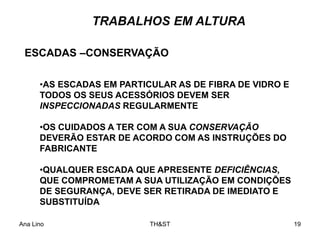 Ana Lino TH&ST 19
•AS ESCADAS EM PARTICULAR AS DE FIBRA DE VIDRO E
TODOS OS SEUS ACESSÓRIOS DEVEM SER
INSPECCIONADAS REGULARMENTE
•OS CUIDADOS A TER COM A SUA CONSERVAÇÃO
DEVERÃO ESTAR DE ACORDO COM AS INSTRUÇÕES DO
FABRICANTE
•QUALQUER ESCADA QUE APRESENTE DEFICIÊNCIAS,
QUE COMPROMETAM A SUA UTILIZAÇÃO EM CONDIÇÕES
DE SEGURANÇA, DEVE SER RETIRADA DE IMEDIATO E
SUBSTITUÍDA
ESCADAS –CONSERVAÇÃO
TRABALHOS EM ALTURA
 