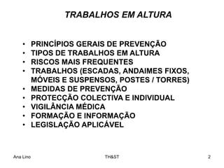 Ana Lino TH&ST 2
TRABALHOS EM ALTURA
• PRINCÍPIOS GERAIS DE PREVENÇÃO
• TIPOS DE TRABALHOS EM ALTURA
• RISCOS MAIS FREQUENTES
• TRABALHOS (ESCADAS, ANDAIMES FIXOS,
MÓVEIS E SUSPENSOS, POSTES / TORRES)
• MEDIDAS DE PREVENÇÃO
• PROTECÇÃO COLECTIVA E INDIVIDUAL
• VIGILÂNCIA MÉDICA
• FORMAÇÃO E INFORMAÇÃO
• LEGISLAÇÃO APLICÁVEL
 