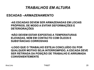 Ana Lino TH&ST 20
•AS ESCADAS DEVEM SER ARMAZENADAS EM LOCAIS
PRÓPRIOS, DE MODO A EVITAR DEFORMAÇÕES E
DETERIORAÇÕES
•NÃO DEVEM ESTAR EXPOSTAS A TEMPERATURAS
ELEVADAS, NEM EM CONTACTO COM ÓLEOS E
SUBSTÂNCIAS CORROSIVAS
•LOGO QUE O TRABALHO ESTEJA CONCLUÍDO OU POR
QUALQUER MOTIVO SEJA INTERROMPIDO, A ESCADA DEVE
SER RETIRADA DA POSIÇÃO DE TRABALHO E ARRUMADA
CONVENIENTEMENTE
ESCADAS –ARMAZENAMENTO
TRABALHOS EM ALTURA
 