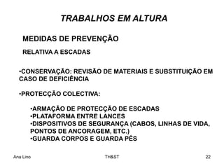 Ana Lino TH&ST 22
TRABALHOS EM ALTURA
•CONSERVAÇÃO: REVISÃO DE MATERIAIS E SUBSTITUIÇÃO EM
CASO DE DEFICIÊNCIA
•PROTECÇÃO COLECTIVA:
•ARMAÇÃO DE PROTECÇÃO DE ESCADAS
•PLATAFORMA ENTRE LANCES
•DISPOSITIVOS DE SEGURANÇA (CABOS, LINHAS DE VIDA,
PONTOS DE ANCORAGEM, ETC.)
•GUARDA CORPOS E GUARDA PÉS
MEDIDAS DE PREVENÇÃO
RELATIVA A ESCADAS
 