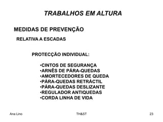 Ana Lino TH&ST 23
TRABALHOS EM ALTURA
MEDIDAS DE PREVENÇÃO
RELATIVA A ESCADAS
PROTECÇÃO INDIVIDUAL:
•CINTOS DE SEGURANÇA
•ARNÊS DE PÁRA-QUEDAS
•AMORTECEDORES DE QUEDA
•PÁRA-QUEDAS RETRÁCTIL
•PÁRA-QUEDAS DESLIZANTE
•REGULADOR ANTIQUEDAS
•CORDA LINHA DE VIDA
 