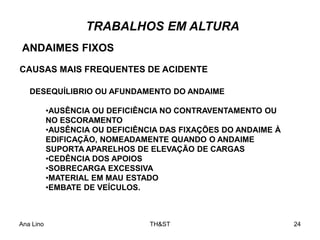 Ana Lino TH&ST 24
TRABALHOS EM ALTURA
DESEQUÍLIBRIO OU AFUNDAMENTO DO ANDAIME
•AUSÊNCIA OU DEFICIÊNCIA NO CONTRAVENTAMENTO OU
NO ESCORAMENTO
•AUSÊNCIA OU DEFICIÊNCIA DAS FIXAÇÕES DO ANDAIME À
EDIFICAÇÃO, NOMEADAMENTE QUANDO O ANDAIME
SUPORTA APARELHOS DE ELEVAÇÃO DE CARGAS
•CEDÊNCIA DOS APOIOS
•SOBRECARGA EXCESSIVA
•MATERIAL EM MAU ESTADO
•EMBATE DE VEÍCULOS.
CAUSAS MAIS FREQUENTES DE ACIDENTE
ANDAIMES FIXOS
 