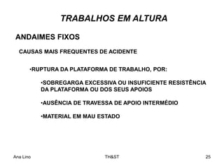 Ana Lino TH&ST 25
TRABALHOS EM ALTURA
ANDAIMES FIXOS
CAUSAS MAIS FREQUENTES DE ACIDENTE
•RUPTURA DA PLATAFORMA DE TRABALHO, POR:
•SOBREGARGA EXCESSIVA OU INSUFICIENTE RESISTÊNCIA
DA PLATAFORMA OU DOS SEUS APOIOS
•AUSÊNCIA DE TRAVESSA DE APOIO INTERMÉDIO
•MATERIAL EM MAU ESTADO
 