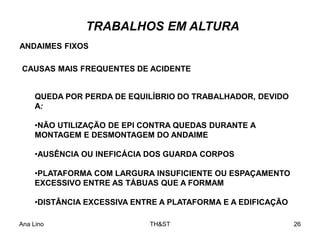 Ana Lino TH&ST 26
QUEDA POR PERDA DE EQUILÍBRIO DO TRABALHADOR, DEVIDO
A:
•NÃO UTILIZAÇÃO DE EPI CONTRA QUEDAS DURANTE A
MONTAGEM E DESMONTAGEM DO ANDAIME
•AUSÊNCIA OU INEFICÁCIA DOS GUARDA CORPOS
•PLATAFORMA COM LARGURA INSUFICIENTE OU ESPAÇAMENTO
EXCESSIVO ENTRE AS TÁBUAS QUE A FORMAM
•DISTÂNCIA EXCESSIVA ENTRE A PLATAFORMA E A EDIFICAÇÃO
ANDAIMES FIXOS
CAUSAS MAIS FREQUENTES DE ACIDENTE
TRABALHOS EM ALTURA
 