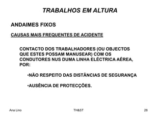Ana Lino TH&ST 28
ANDAIMES FIXOS
CAUSAS MAIS FREQUENTES DE ACIDENTE
TRABALHOS EM ALTURA
CONTACTO DOS TRABALHADORES (OU OBJECTOS
QUE ESTES POSSAM MANUSEAR) COM OS
CONDUTORES NUS DUMA LINHA ELÉCTRICA AÉREA,
POR:
•NÃO RESPEITO DAS DISTÂNCIAS DE SEGURANÇA
•AUSÊNCIA DE PROTECÇÕES.
 