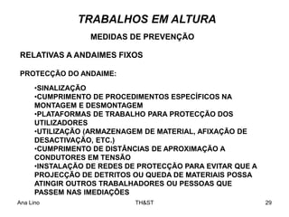 Ana Lino TH&ST 29
TRABALHOS EM ALTURA
RELATIVAS A ANDAIMES FIXOS
MEDIDAS DE PREVENÇÃO
PROTECÇÃO DO ANDAIME:
•SINALIZAÇÃO
•CUMPRIMENTO DE PROCEDIMENTOS ESPECÍFICOS NA
MONTAGEM E DESMONTAGEM
•PLATAFORMAS DE TRABALHO PARA PROTECÇÃO DOS
UTILIZADORES
•UTILIZAÇÃO (ARMAZENAGEM DE MATERIAL, AFIXAÇÃO DE
DESACTIVAÇÃO, ETC.)
•CUMPRIMENTO DE DISTÂNCIAS DE APROXIMAÇÃO A
CONDUTORES EM TENSÃO
•INSTALAÇÃO DE REDES DE PROTECÇÃO PARA EVITAR QUE A
PROJECÇÃO DE DETRITOS OU QUEDA DE MATERIAIS POSSA
ATINGIR OUTROS TRABALHADORES OU PESSOAS QUE
PASSEM NAS IMEDIAÇÕES
 
