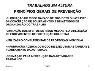 Ana Lino TH&ST 3
PRINCÍPIOS GERAIS DE PREVENÇÃO
TRABALHOS EM ALTURA
•ELIMINAÇÃO DO RISCO NA FASE DE PROJECTO OU ATRAVÉS
DA CONCEPÇÃO DE EQUIPAMENTOS E DE MÉTODOS DE
ORGANIZAÇÃO DO TRABALHO
•LIMITAÇÃO DOS EFEITOS DE RISCO MEDIANTE A UTILIZAÇÃO
DE EQUIPAMENTOS DE PROTECÇÃO COLECTIVA
•UTILIZAÇÃO COMPLEMENTAR DE PROTECÇÃO INDIVIDUAL
•INFORMAÇÃO ACERCA DO MODO DE EXECUTAR AS TAREFAS E
PLANEAMENTO DA ACTIVIDADE
•FORMAÇÃO PARA A EXECUÇÃO DAS ACTIVIDADES
TRABALHOS
 