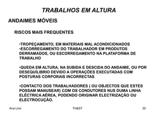 Ana Lino TH&ST 30
•TROPEÇAMENTO, EM MATERIAIS MAL ACONDICIONADOS
•ESCORREGAMENTO DO TRABALHADOR EM PRODUTOS
DERRAMADOS, OU ESCORREGAMENTO NA PLATAFORMA DE
TRABALHO
•QUEDA EM ALTURA, NA SUBIDA E DESCIDA DO ANDAIME, OU POR
DESEQUÍLIBRIO DEVIDO A OPERAÇÕES EXECUTADAS COM
POSTURAS CORPORAIS INCORRECTAS
•CONTACTO DOS TRABALHADORES ( OU OBJECTOS QUE ESTES
POSSAM MANUSEAR) COM OS CONDUTORES NUS DUMA LINHA
ELÉCTRICA AÉREA, PODENDO ORIGINAR ELECTRIZAÇÃO OU
ELECTROCUÇÂO.
TRABALHOS EM ALTURA
ANDAIMES MÓVEIS
RISCOS MAIS FREQUENTES
 