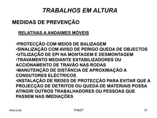 Ana Lino TH&ST 31
RELATIVAS A ANDAIMES MÓVEIS
MEDIDAS DE PREVENÇÃO
TRABALHOS EM ALTURA
•PROTECÇÃO COM MEIOS DE BALIZAGEM
•SINALIZAÇÃO COM AVISO DE PERIGO QUEDA DE OBJECTOS
•UTILIZAÇÃO DE EPI NA MONTAGEM E DESMONTAGEM
•TRAVAMENTO MEDIANTE ESTABILIZADORES OU
ACCIONAMENTO DE TRAVÃO NAS RODAS
•MANUTENÇÃO DE DISTÂNCIA DE APROXIMAÇÃO A
CONDUTORES ELÉCTRICOS
•INSTALAÇÃO DE REDES DE PROTECÇÃO PARA EVITAR QUE A
PROJECÇÃO DE DETRITOS OU QUEDA DE MATERIAIS POSSA
ATINGIR OUTROS TRABALHADORES OU PESSOAS QUE
PASSEM NAS IMEDIAÇÕES
 