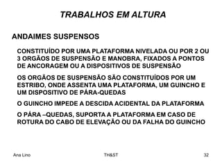 Ana Lino TH&ST 32
TRABALHOS EM ALTURA
ANDAIMES SUSPENSOS
CONSTITUÍDO POR UMA PLATAFORMA NIVELADA OU POR 2 OU
3 ORGÃOS DE SUSPENSÃO E MANOBRA, FIXADOS A PONTOS
DE ANCORAGEM OU A DISPOSITIVOS DE SUSPENSÃO
OS ORGÃOS DE SUSPENSÃO SÃO CONSTITUÍDOS POR UM
ESTRIBO, ONDE ASSENTA UMA PLATAFORMA, UM GUINCHO E
UM DISPOSITIVO DE PÁRA-QUEDAS
O GUINCHO IMPEDE A DESCIDA ACIDENTAL DA PLATAFORMA
O PÁRA –QUEDAS, SUPORTA A PLATAFORMA EM CASO DE
ROTURA DO CABO DE ELEVAÇÃO OU DA FALHA DO GUINCHO
 
