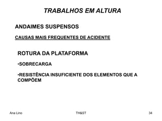 Ana Lino TH&ST 34
TRABALHOS EM ALTURA
ANDAIMES SUSPENSOS
CAUSAS MAIS FREQUENTES DE ACIDENTE
ROTURA DA PLATAFORMA
•SOBRECARGA
•RESISTÊNCIA INSUFICIENTE DOS ELEMENTOS QUE A
COMPÕEM
 