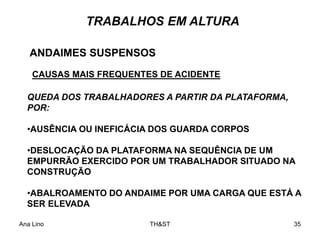 Ana Lino TH&ST 35
TRABALHOS EM ALTURA
ANDAIMES SUSPENSOS
CAUSAS MAIS FREQUENTES DE ACIDENTE
QUEDA DOS TRABALHADORES A PARTIR DA PLATAFORMA,
POR:
•AUSÊNCIA OU INEFICÁCIA DOS GUARDA CORPOS
•DESLOCAÇÃO DA PLATAFORMA NA SEQUÊNCIA DE UM
EMPURRÃO EXERCIDO POR UM TRABALHADOR SITUADO NA
CONSTRUÇÃO
•ABALROAMENTO DO ANDAIME POR UMA CARGA QUE ESTÁ A
SER ELEVADA
 