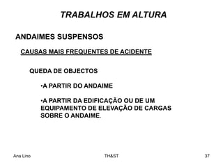 Ana Lino TH&ST 37
TRABALHOS EM ALTURA
ANDAIMES SUSPENSOS
CAUSAS MAIS FREQUENTES DE ACIDENTE
QUEDA DE OBJECTOS
•A PARTIR DO ANDAIME
•A PARTIR DA EDIFICAÇÃO OU DE UM
EQUIPAMENTO DE ELEVAÇÃO DE CARGAS
SOBRE O ANDAIME.
 