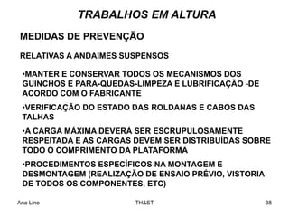 Ana Lino TH&ST 38
MEDIDAS DE PREVENÇÃO
RELATIVAS A ANDAIMES SUSPENSOS
TRABALHOS EM ALTURA
•MANTER E CONSERVAR TODOS OS MECANISMOS DOS
GUINCHOS E PARA-QUEDAS-LIMPEZA E LUBRIFICAÇÃO -DE
ACORDO COM O FABRICANTE
•VERIFICAÇÃO DO ESTADO DAS ROLDANAS E CABOS DAS
TALHAS
•A CARGA MÁXIMA DEVERÁ SER ESCRUPULOSAMENTE
RESPEITADA E AS CARGAS DEVEM SER DISTRIBUÍDAS SOBRE
TODO O COMPRIMENTO DA PLATAFORMA
•PROCEDIMENTOS ESPECÍFICOS NA MONTAGEM E
DESMONTAGEM (REALIZAÇÃO DE ENSAIO PRÉVIO, VISTORIA
DE TODOS OS COMPONENTES, ETC)
 