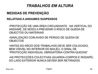 Ana Lino TH&ST 39
•PROTECÇÃO DE UMA ÁREA CIRCUNDANTE , NA VERTICAL DO
ANDAIME, DE MODO A PREVENIR O RISCO DE QUEDA DE
OBJECTOS OU MATERIAIS
•SINALIZAÇÃO COM AVISO DE PERIGO DE QUEDA DE
OBJECTOS
•ANTES DO INÍCIO DOS TRABALHOS DEVE SER COLOCADO,
BEM VÍSIVEL NO INTERIOR DO BAILÉU, O SINAL DE
“PROTECÇÃO INDIVIDUAL OBRIGATÓRIA CONTRA QUEDAS”
•AS PROTECÇÕES COLECTIVAS (GUARDA-CORPOS E RODAPÉ)
DO LADO EXTERIOR NUNCA DEVEM SER RETIRADOS
MEDIDAS DE PREVENÇÃO
RELATIVAS A ANDAIMES SUSPENSOS
TRABALHOS EM ALTURA
 