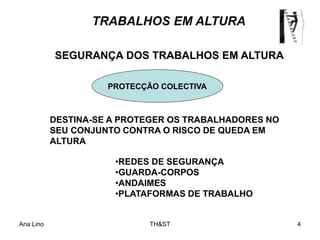 Ana Lino TH&ST 4
TRABALHOS EM ALTURA
•REDES DE SEGURANÇA
•GUARDA-CORPOS
•ANDAIMES
•PLATAFORMAS DE TRABALHO
DESTINA-SE A PROTEGER OS TRABALHADORES NO
SEU CONJUNTO CONTRA O RISCO DE QUEDA EM
ALTURA
PROTECÇÃO COLECTIVA
SEGURANÇA DOS TRABALHOS EM ALTURA
 