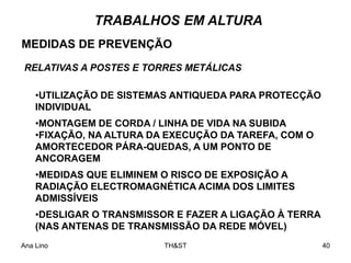 Ana Lino TH&ST 40
•UTILIZAÇÃO DE SISTEMAS ANTIQUEDA PARA PROTECÇÃO
INDIVIDUAL
•MONTAGEM DE CORDA / LINHA DE VIDA NA SUBIDA
•FIXAÇÃO, NA ALTURA DA EXECUÇÃO DA TAREFA, COM O
AMORTECEDOR PÁRA-QUEDAS, A UM PONTO DE
ANCORAGEM
•MEDIDAS QUE ELIMINEM O RISCO DE EXPOSIÇÃO A
RADIAÇÃO ELECTROMAGNÉTICA ACIMA DOS LIMITES
ADMISSÍVEIS
•DESLIGAR O TRANSMISSOR E FAZER A LIGAÇÃO À TERRA
(NAS ANTENAS DE TRANSMISSÃO DA REDE MÓVEL)
RELATIVAS A POSTES E TORRES METÁLICAS
MEDIDAS DE PREVENÇÃO
TRABALHOS EM ALTURA
 