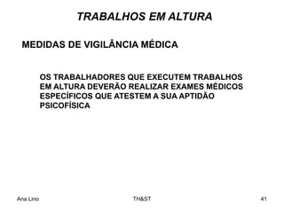 Ana Lino TH&ST 41
OS TRABALHADORES QUE EXECUTEM TRABALHOS
EM ALTURA DEVERÃO REALIZAR EXAMES MÉDICOS
ESPECÍFICOS QUE ATESTEM A SUA APTIDÃO
PSICOFÍSICA
MEDIDAS DE VIGILÂNCIA MÉDICA
TRABALHOS EM ALTURA
 
