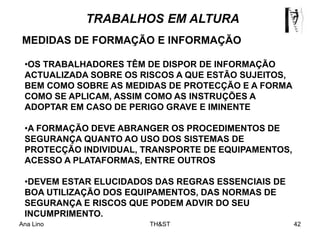 Ana Lino TH&ST 42
MEDIDAS DE FORMAÇÃO E INFORMAÇÃO
•OS TRABALHADORES TÊM DE DISPOR DE INFORMAÇÃO
ACTUALIZADA SOBRE OS RISCOS A QUE ESTÃO SUJEITOS,
BEM COMO SOBRE AS MEDIDAS DE PROTECÇÃO E A FORMA
COMO SE APLICAM, ASSIM COMO AS INSTRUÇÕES A
ADOPTAR EM CASO DE PERIGO GRAVE E IMINENTE
•A FORMAÇÃO DEVE ABRANGER OS PROCEDIMENTOS DE
SEGURANÇA QUANTO AO USO DOS SISTEMAS DE
PROTECÇÃO INDIVIDUAL, TRANSPORTE DE EQUIPAMENTOS,
ACESSO A PLATAFORMAS, ENTRE OUTROS
•DEVEM ESTAR ELUCIDADOS DAS REGRAS ESSENCIAIS DE
BOA UTILIZAÇÃO DOS EQUIPAMENTOS, DAS NORMAS DE
SEGURANÇA E RISCOS QUE PODEM ADVIR DO SEU
INCUMPRIMENTO.
TRABALHOS EM ALTURA
 