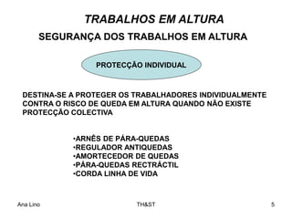 Ana Lino TH&ST 5
TRABALHOS EM ALTURA
SEGURANÇA DOS TRABALHOS EM ALTURA
DESTINA-SE A PROTEGER OS TRABALHADORES INDIVIDUALMENTE
CONTRA O RISCO DE QUEDA EM ALTURA QUANDO NÃO EXISTE
PROTECÇÃO COLECTIVA
PROTECÇÃO INDIVIDUAL
•ARNÊS DE PÁRA-QUEDAS
•REGULADOR ANTIQUEDAS
•AMORTECEDOR DE QUEDAS
•PÁRA-QUEDAS RECTRÁCTIL
•CORDA LINHA DE VIDA
 