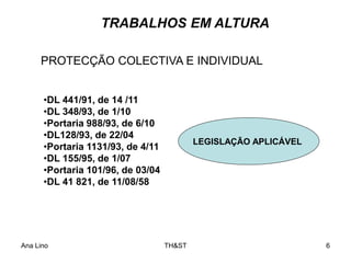 Ana Lino TH&ST 6
TRABALHOS EM ALTURA
•DL 441/91, de 14 /11
•DL 348/93, de 1/10
•Portaria 988/93, de 6/10
•DL128/93, de 22/04
•Portaria 1131/93, de 4/11
•DL 155/95, de 1/07
•Portaria 101/96, de 03/04
•DL 41 821, de 11/08/58
PROTECÇÃO COLECTIVA E INDIVIDUAL
LEGISLAÇÃO APLICÁVEL
 