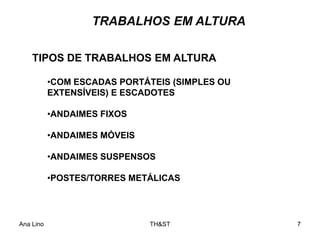Ana Lino TH&ST 7
TRABALHOS EM ALTURA
•COM ESCADAS PORTÁTEIS (SIMPLES OU
EXTENSÍVEIS) E ESCADOTES
•ANDAIMES FIXOS
•ANDAIMES MÓVEIS
•ANDAIMES SUSPENSOS
•POSTES/TORRES METÁLICAS
TIPOS DE TRABALHOS EM ALTURA
 