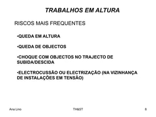 Ana Lino TH&ST 8
TRABALHOS EM ALTURA
•QUEDA EM ALTURA
•QUEDA DE OBJECTOS
•CHOQUE COM OBJECTOS NO TRAJECTO DE
SUBIDA/DESCIDA
•ELECTROCUSSÃO OU ELECTRIZAÇÃO (NA VIZINHANÇA
DE INSTALAÇÕES EM TENSÃO)
RISCOS MAIS FREQUENTES
 
