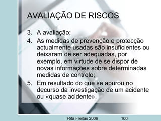 Rita Freitas 2006 100
AVALIAÇÃO DE RISCOS
3. A avaliação;
4. As medidas de prevenção e protecção
actualmente usadas são insuficientes ou
deixaram de ser adequadas, por
exemplo, em virtude de se dispor de
novas informações sobre determinadas
medidas de controlo;
5. Em resultado do que se apurou no
decurso da investigação de um acidente
ou «quase acidente».
 