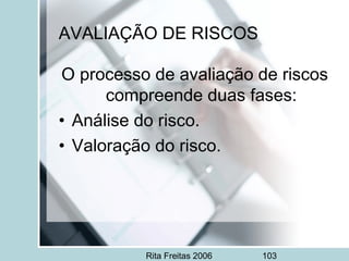 Rita Freitas 2006 103
AVALIAÇÃO DE RISCOS
O processo de avaliação de riscos
compreende duas fases:
• Análise do risco.
• Valoração do risco.
 