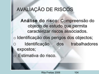 Rita Freitas 2006 104
AVALIAÇÃO DE RISCOS
Análise do risco: Compreensão do
objecto de estudo que permita
caracterizar riscos associados.
o Identificação dos perigos dos objectos;
O Identificação dos trabalhadores
expostos;
o  Estimativa do risco.
 