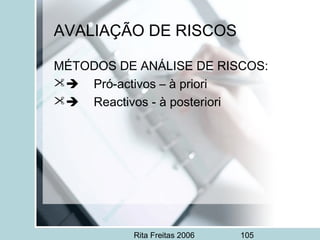 Rita Freitas 2006 105
AVALIAÇÃO DE RISCOS
MÉTODOS DE ANÁLISE DE RISCOS:
     Pró-activos – à priori
     Reactivos - à posteriori
 