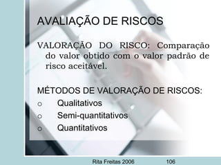 Rita Freitas 2006 106
AVALIAÇÃO DE RISCOS
VALORAÇÃO DO RISCO: Comparação
do valor obtido com o valor padrão de
risco aceitável.
 
MÉTODOS DE VALORAÇÃO DE RISCOS:
o       Qualitativos
o       Semi-quantitativos
o       Quantitativos
 