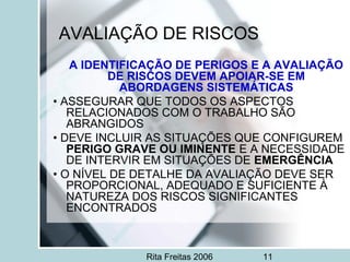 Rita Freitas 2006 11
AVALIAÇÃO DE RISCOS
A IDENTIFICAÇÃO DE PERIGOS E A AVALIAÇÃO
DE RISCOS DEVEM APOIAR-SE EM
ABORDAGENS SISTEMÁTICAS
• ASSEGURAR QUE TODOS OS ASPECTOS
RELACIONADOS COM O TRABALHO SÃO
ABRANGIDOS
• DEVE INCLUIR AS SITUAÇÕES QUE CONFIGUREM
PERIGO GRAVE OU IMINENTE E A NECESSIDADE
DE INTERVIR EM SITUAÇÕES DE EMERGÊNCIA
• O NÍVEL DE DETALHE DA AVALIAÇÃO DEVE SER
PROPORCIONAL, ADEQUADO E SUFICIENTE À
NATUREZA DOS RISCOS SIGNIFICANTES
ENCONTRADOS
 