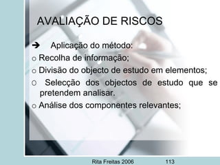 Rita Freitas 2006 113
AVALIAÇÃO DE RISCOS
     Aplicação do método:
o Recolha de informação;
o Divisão do objecto de estudo em elementos;
O Selecção dos objectos de estudo que se
pretendem analisar.
o Análise dos componentes relevantes;
 