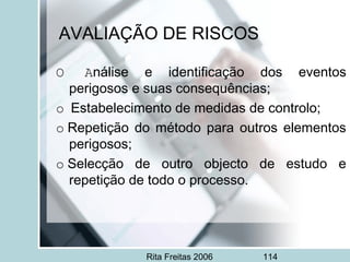 Rita Freitas 2006 114
AVALIAÇÃO DE RISCOS
O Análise e identificação dos eventos
perigosos e suas consequências;
o  Estabelecimento de medidas de controlo;
o Repetição do método para outros elementos
perigosos;
o Selecção de outro objecto de estudo e
repetição de todo o processo.
 
