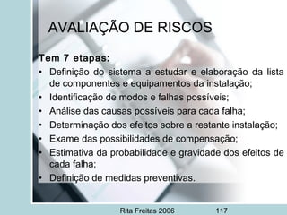 Rita Freitas 2006 117
AVALIAÇÃO DE RISCOS
Tem 7 etapas:
• Definição do sistema a estudar e elaboração da lista
de componentes e equipamentos da instalação;
• Identificação de modos e falhas possíveis;
• Análise das causas possíveis para cada falha;
• Determinação dos efeitos sobre a restante instalação;
• Exame das possibilidades de compensação;
• Estimativa da probabilidade e gravidade dos efeitos de
cada falha;
• Definição de medidas preventivas.
 