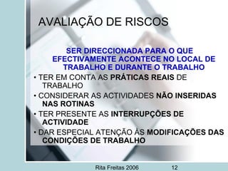 Rita Freitas 2006 12
AVALIAÇÃO DE RISCOS
SER DIRECCIONADA PARA O QUE
EFECTIVAMENTE ACONTECE NO LOCAL DE
TRABALHO E DURANTE O TRABALHO
• TER EM CONTA AS PRÁTICAS REAIS DE
TRABALHO
• CONSIDERAR AS ACTIVIDADES NÃO INSERIDAS
NAS ROTINAS
• TER PRESENTE AS INTERRUPÇÕES DE
ACTIVIDADE
• DAR ESPECIAL ATENÇÃO ÀS MODIFICAÇÕES DAS
CONDIÇÕES DE TRABALHO
 