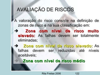 Rita Freitas 2006 122
AVALIAÇÃO DE RISCOS
A valoração do risco consiste na definição de
zonas de risco e na sua classificação em:
      Zona com nível de risco muitoZona com nível de risco muito
elevado:elevado: As falhas devem ser totalmente
eliminadas;
         Zona com nível de risco elevado:Zona com nível de risco elevado: As
falhas devem ser reduzidas até níveis
aceitáveis;
       Zona com nível de risco médioZona com nível de risco médio
 