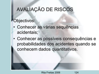 Rita Freitas 2006 124
AVALIAÇÃO DE RISCOS
Objectivos:
• Conhecer as várias sequências
acidentais;
• Conhecer as possíveis consequências e
probabilidades dos acidentes quando se
conhecem dados quantitativos.
 
