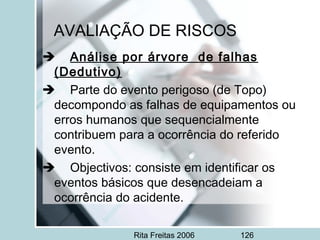 Rita Freitas 2006 126
AVALIAÇÃO DE RISCOS
     Análise por árvore de falhas
(Dedutivo)
     Parte do evento perigoso (de Topo)
decompondo as falhas de equipamentos ou
erros humanos que sequencialmente
contribuem para a ocorrência do referido
evento.
     Objectivos: consiste em identificar os
eventos básicos que desencadeiam a
ocorrência do acidente.
 