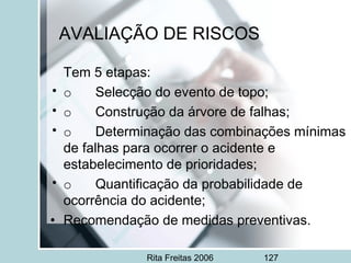 Rita Freitas 2006 127
AVALIAÇÃO DE RISCOS
Tem 5 etapas:
• o       Selecção do evento de topo;
• o       Construção da árvore de falhas;
• o       Determinação das combinações mínimas
de falhas para ocorrer o acidente e
estabelecimento de prioridades;
• o       Quantificação da probabilidade de
ocorrência do acidente;
• Recomendação de medidas preventivas.
 