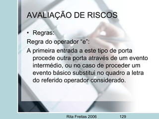 Rita Freitas 2006 129
AVALIAÇÃO DE RISCOS
• Regras:
Regra do operador “e”:
A primeira entrada a este tipo de porta
procede outra porta através de um evento
intermédio, ou no caso de proceder um
evento básico substitui no quadro a letra
do referido operador considerado.
 