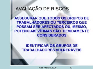 Rita Freitas 2006 13
AVALIAÇÃO DE RISCOS
ASSEGURAR QUE TODOS OS GRUPOS DE
TRABALHADORES OU TERCEIROS QUE
POSSAM SER AFECTADOS OU, MESMO,
POTENCIAIS VÍTIMAS SÃO DEVIDAMENTE
CONSIDERADOS
IDENTIFICAR OS GRUPOS DE
TRABALHADORES VULNERÁVEIS
 