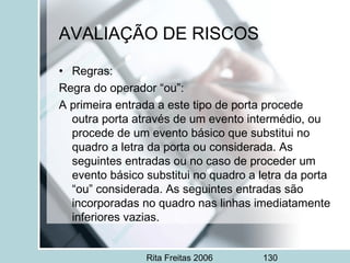 Rita Freitas 2006 130
AVALIAÇÃO DE RISCOS
• Regras:
Regra do operador “ou”:
A primeira entrada a este tipo de porta procede
outra porta através de um evento intermédio, ou
procede de um evento básico que substitui no
quadro a letra da porta ou considerada. As
seguintes entradas ou no caso de proceder um
evento básico substitui no quadro a letra da porta
“ou” considerada. As seguintes entradas são
incorporadas no quadro nas linhas imediatamente
inferiores vazias.
 