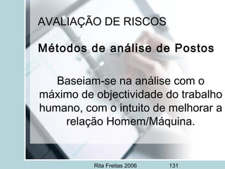 Rita Freitas 2006 131
AVALIAÇÃO DE RISCOS
Métodos de análise de Postos
 
Baseiam-se na análise com o
máximo de objectividade do trabalho
humano, com o intuito de melhorar a
relação Homem/Máquina.
 