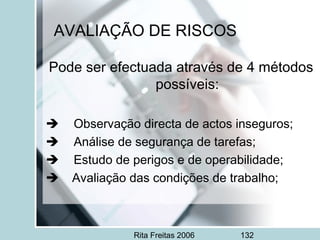 Rita Freitas 2006 132
AVALIAÇÃO DE RISCOS
Pode ser efectuada através de 4 métodos
possíveis:
     Observação directa de actos inseguros;
     Análise de segurança de tarefas;
     Estudo de perigos e de operabilidade;
 Avaliação das condições de trabalho;
 
