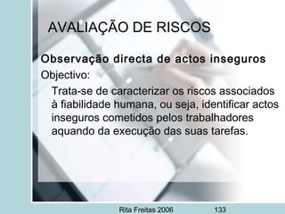 Rita Freitas 2006 133
AVALIAÇÃO DE RISCOS
Observação directa de actos inseguros
Objectivo:
Trata-se de caracterizar os riscos associados
à fiabilidade humana, ou seja, identificar actos
inseguros cometidos pelos trabalhadores
aquando da execução das suas tarefas.
 