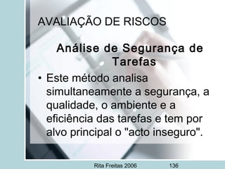 Rita Freitas 2006 136
AVALIAÇÃO DE RISCOS
Análise de Segurança de
Tarefas
• Este método analisa
simultaneamente a segurança, a
qualidade, o ambiente e a
eficiência das tarefas e tem por
alvo principal o "acto inseguro".
 